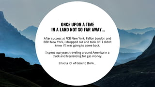 ONCE UPON A TIME
IN A LAND NOT SO FAR AWAY...
After success at FCB New York, Fallon London and
BBH New York, I dropped out and took off. I didn’t
know if I was going to come back.
I spent two years traveling around America in a
truck and freelancing for gas money.
I had a lot of time to think...
 