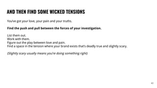 AND THEN FIND SOME WICKED TENSIONS
40
You’ve got your love, your pain and your truths.
Find the push and pull between the forces of your investigation.
List them out.
Work with them.
Figure out the play between love and pain.
Find a space in the tension where your brand exists that’s deadly true and slightly scary.
(Slightly scary usually means you’re doing something right)
 