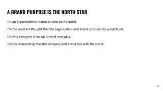 A BRAND PURPOSE IS THE NORTH STAR
43
It’s an organization’s reason to exist in the world.
It’s the constant thought that the organization and brand consistently pivots from.
It’s why everyone show up to work everyday.
It’s the relationship that the company and brand has with the world.
 