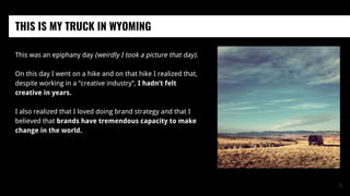 This was an epiphany day (weirdly I took a picture that day).
On this day I went on a hike and on that hike I realized that,
despite working in a “creative industry”, I hadn’t felt
creative in years.
I also realized that I loved doing brand strategy and that I
believed that brands have tremendous capacity to make
change in the world.
THIS IS MY TRUCK IN WYOMING
5
 