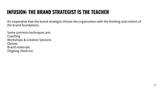 INFUSION: THE BRAND STRATEGIST IS THE TEACHER
59
It’s imperative that the brand strategist infuses the organization with the thinking and instinct of
the brand foundations.
Some common techniques are:
Coaching
Workshops & Creation Sessions
Classes
Brand materials
Ongoing check-ins
 