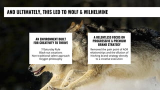 AND ULTIMATELY, THIS LED TO WOLF & WILHELMINE
9
AN ENVIRONMENT BUILT
FOR CREATIVITY TO THRIVE
7/Saturday Rule
Black-out vacations
Non-traditional talent approach
Oxygen philosophy
A RELENTLESS FOCUS ON
PROGRESSIVE & PREMIUM
BRAND STRATEGY
Removed the pain point of AOR
relationships and the dilution of
hitching brand strategy directly
to a creative execution
 