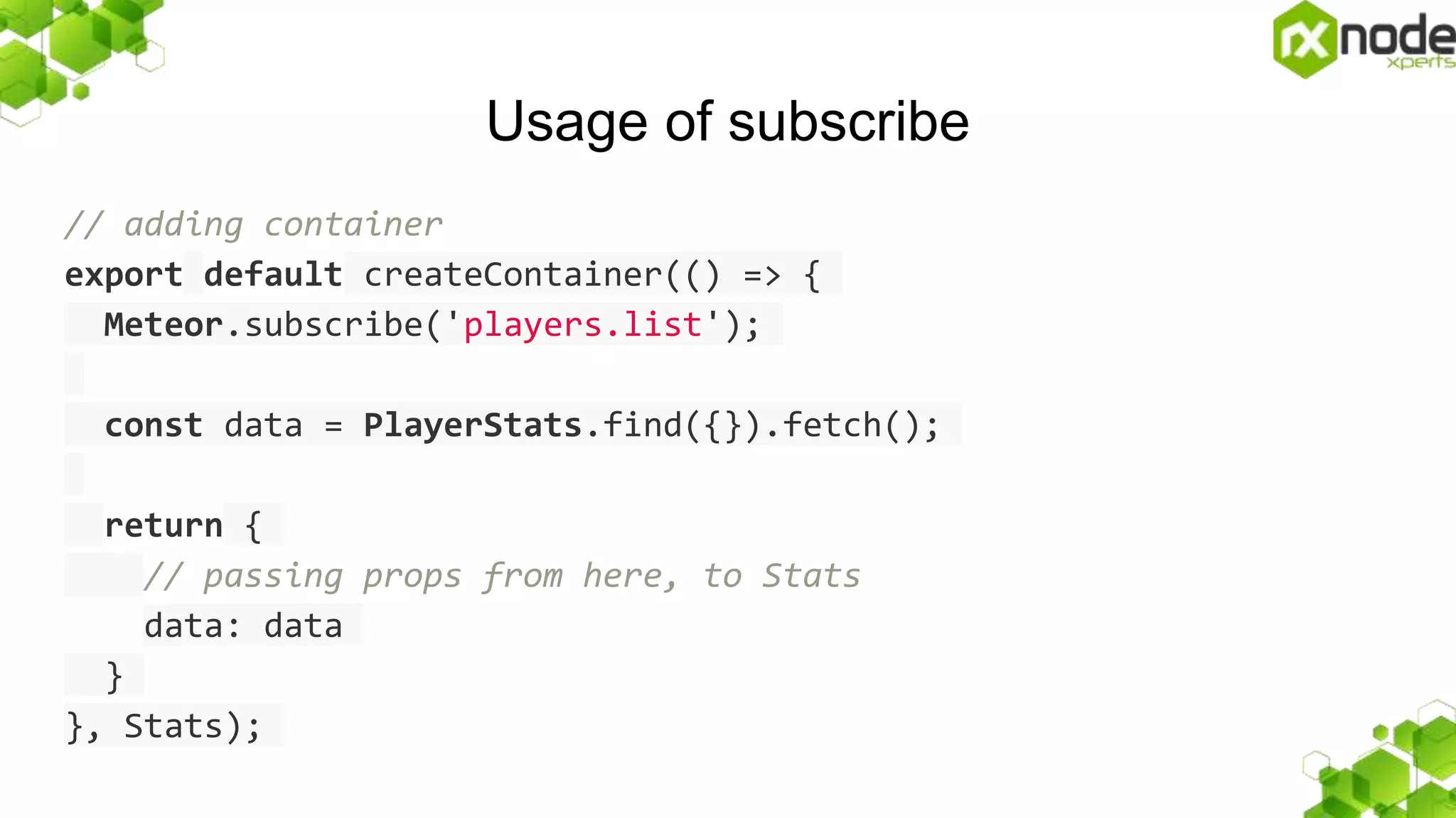 Usage of subscribe
// adding container
export default createContainer(() => {
Meteor.subscribe('players.list');
const data = PlayerStats.find({}).fetch();
return {
// passing props from here, to Stats
data: data
}
}, Stats);
 