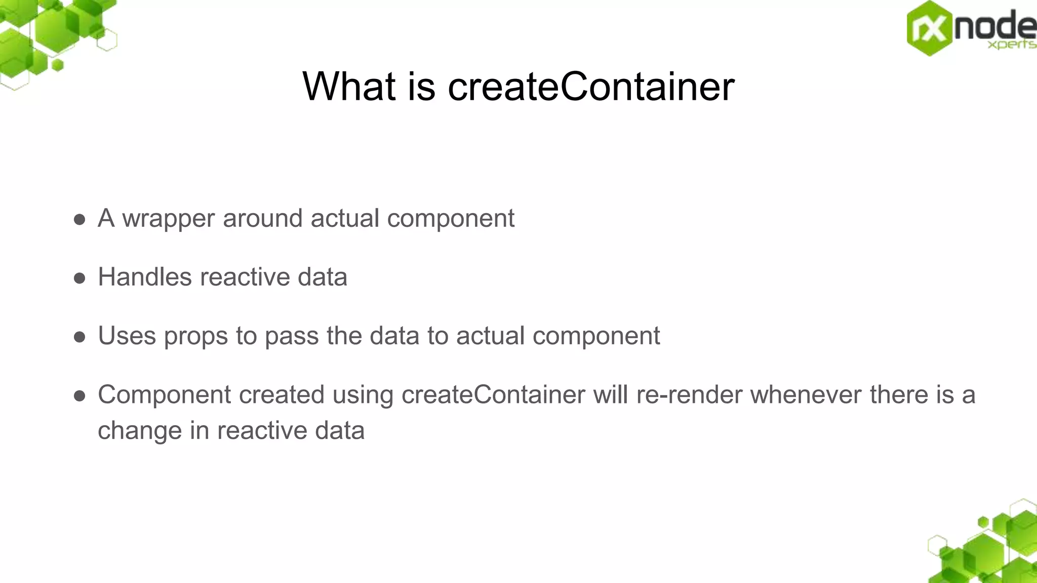What is createContainer
● A wrapper around actual component
● Handles reactive data
● Uses props to pass the data to actual component
● Component created using createContainer will re-render whenever there is a
change in reactive data
 