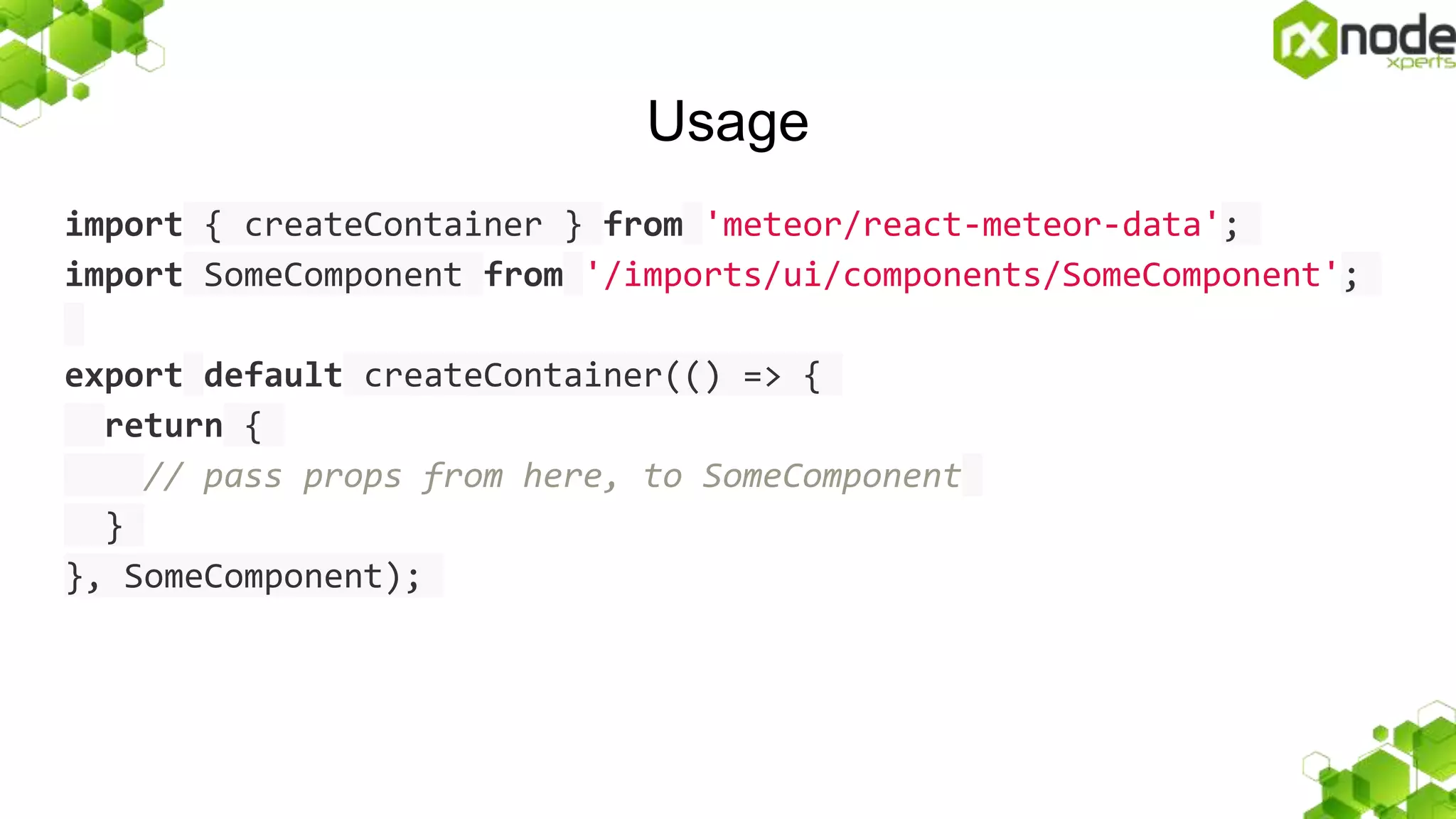 Usage
import { createContainer } from 'meteor/react-meteor-data';
import SomeComponent from '/imports/ui/components/SomeComponent';
export default createContainer(() => {
return {
// pass props from here, to SomeComponent
}
}, SomeComponent);
 