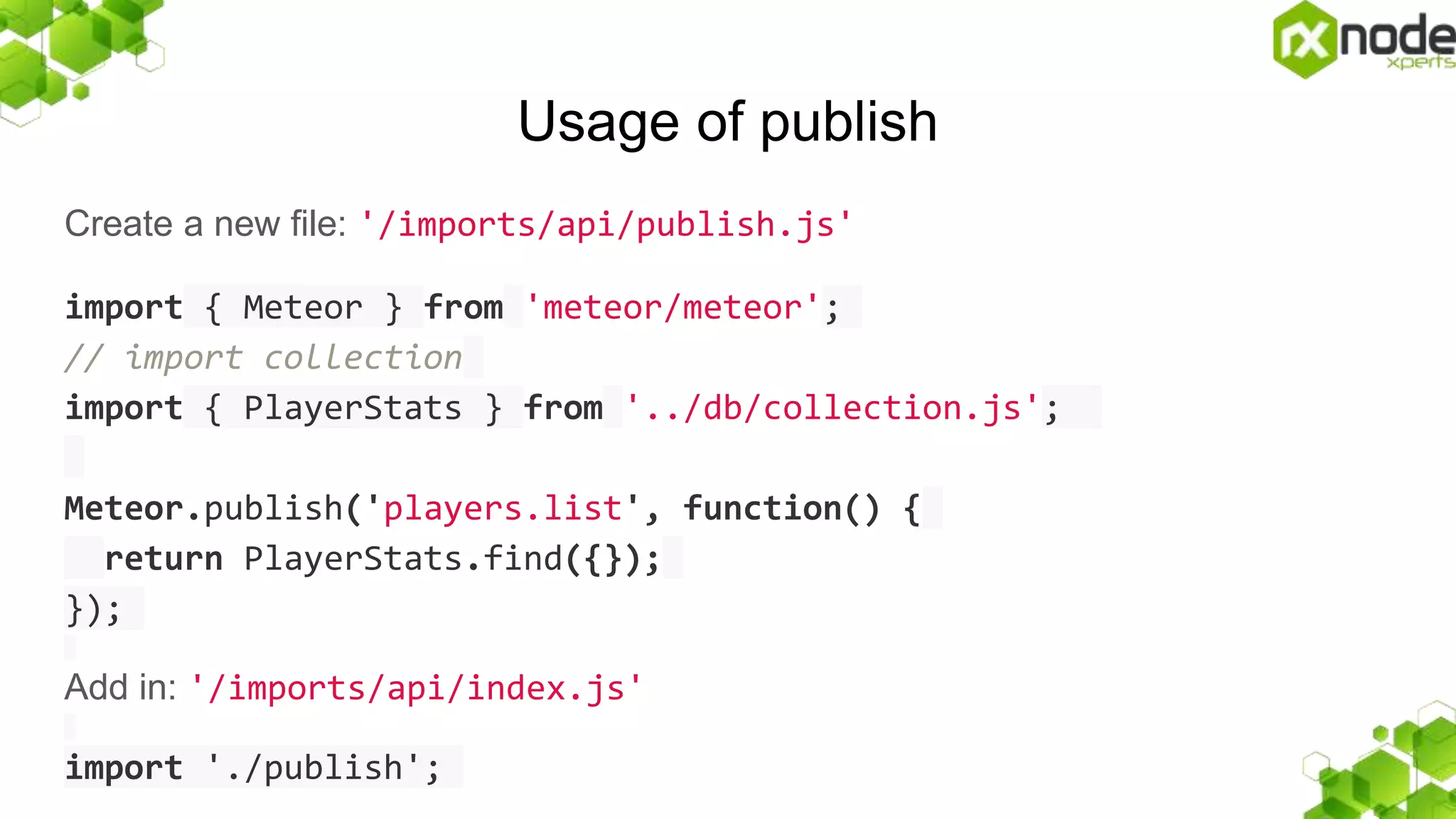 Usage of publish
Create a new file: '/imports/api/publish.js'
import { Meteor } from 'meteor/meteor';
// import collection
import { PlayerStats } from '../db/collection.js';
Meteor.publish('players.list', function() {
return PlayerStats.find({});
});
Add in: '/imports/api/index.js'
import './publish';
 