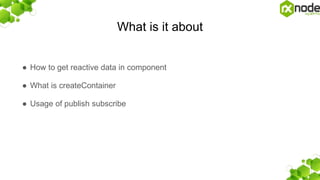 What is it about
● How to get reactive data in component
● What is createContainer
● Usage of publish subscribe
 