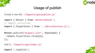 Usage of publish
Create a new file: '/imports/api/publish.js'
import { Meteor } from 'meteor/meteor';
// import collection
import { PlayerStats } from '../db/collection.js';
Meteor.publish('players.list', function() {
return PlayerStats.find({});
});
Add in: '/imports/api/index.js'
import './publish';
 
