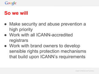 Google Confidential and ProprietaryGoogle Confidential and Proprietary
● Make security and abuse prevention a
high priority
● Work with all ICANN-accredited
registrars
● Work with brand owners to develop
sensible rights protection mechanisms
that build upon ICANN’s requirements
So we will
 