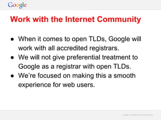 Google Confidential and ProprietaryGoogle Confidential and Proprietary
● When it comes to open TLDs, Google will
work with all accredited registrars.
● We will not give preferential treatment to
Google as a registrar with open TLDs.
● We’re focused on making this a smooth
experience for web users.
Work with the Internet Community
 