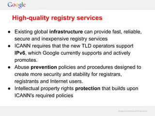 Google Confidential and ProprietaryGoogle Confidential and Proprietary
● Existing global infrastructure can provide fast, reliable,
secure and inexpensive registry services
● ICANN requires that the new TLD operators support
IPv6, which Google currently supports and actively
promotes.
● Abuse prevention policies and procedures designed to
create more security and stability for registrars,
registrants and Internet users.
● Intellectual property rights protection that builds upon
ICANN's required policies
High-quality registry services
 