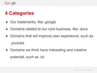 Google Confidential and ProprietaryGoogle Confidential and Proprietary
4 Categories
● Our trademarks, like .google
● Domains related to our core business, like .docs
● Domains that will improve user experience, such as
.youtube
● Domains we think have interesting and creative
potential, such as .lol
 