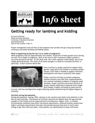 Inf she t
                                          I fo s eet
Gett
   ting ready for la
        r          ambin and kidd
                       ng d     ding
by Susan SSchoenian
Sheep and Goat Specia
         d           alist
University of Maryland Extension
         y           d
sschoen@umd.edu
Date of la revision: 9-Nov-11
         ast         9

Proper m
       management and nutritio of the pr
                               on        regnant ewe and doe will go a long way toward
                                                                                     ds
ensuring a successful lambing an kidding se
                               nd         eason.

What is hhappening during the l
                    d          last 4 to 6 wweeks of pre
                                                       egnancy?
While preegnancy last for approx
                    ts          ximately fiv months, 7 percent o fetal grow occurs during
                                            ve         70          of        wth
the last 4 to 6 weeks of pregnan
                    s          ncy. Most of the ewe or doe’s mamm   mary (udder growth is
                                                                              r)
occurring during this period. At the same time, her rum capacit is decreas
         g          s          t                       men         ty         sing, due to the
rapidly g                      sult of all these changes is a need f increased nutrition; in
        growing fetuses. The res                       s           for        d
particula a more nutrient-dens diet.
        ar,                    se

                                             Extra nutritio is usually required to support fe
                                             E            on          y           o         etal
                                             growth, espe
                                             g           ecially if the female is c
                                                                      e           carrying mul
                                                                                             ltiple
                                             fetuses. Extr feed is ne
                                             f           ra           eeded to suppport mammmary
                                             development and ensure a plentiful milk supply
                                             d            t           e           l          y.

                                          Proper nutrit
                                          P            tion will hel to prevent pregnancy
                                                                   lp                     y
                                          toxemia (ket
                                          t           tosis) and milk fever (hy ypocalcaemiia),
                                          two common metabolic problems in pregnant e
                                          t           n                        n          ewes
                                          and
                                          a does. Pr  roper nutrition will ensu the birth of
                                                                               ure        h
                                          strong, healt offspring of moderate birth wei
                                          s           thy           g                      ight.
                                          Birth weight is highly co
                                          B                        orrelated to lamb and kid
survival, with low an high birth weight offspring usual experienc
                    nd         h                      lly           cing the highest degree of
mortalityy.

Nutrition during late gestation
         n
During la gestation energy (T
        ate           n,          TDN, calories is the nutrient most likely to be d
                                               s)                                   deficient in the
diet of ew and doe The amo
         wes          es.         ount of nutrients require will depe upon the age and siz
                                                           ed          end         e             ze
(weight) of the fema and her e
                     ale           expected level of produ uction: singles, twins, or triplets.
Environmmental condi  itions also affect nutriti
                                               ional require
                                                           ements. Pas stured anima usually h
                                                                                    als         have
higher nuutritional re
                     equirements than barn-f animals because the have to ex
                                               fed                     ey           xert more
energy to get their feed and water. Cold we
         o           f                         eather can ssubstantially increase nu
                                                                       y            utritional



1|Page                              Getting ready for lambing and kidding
 