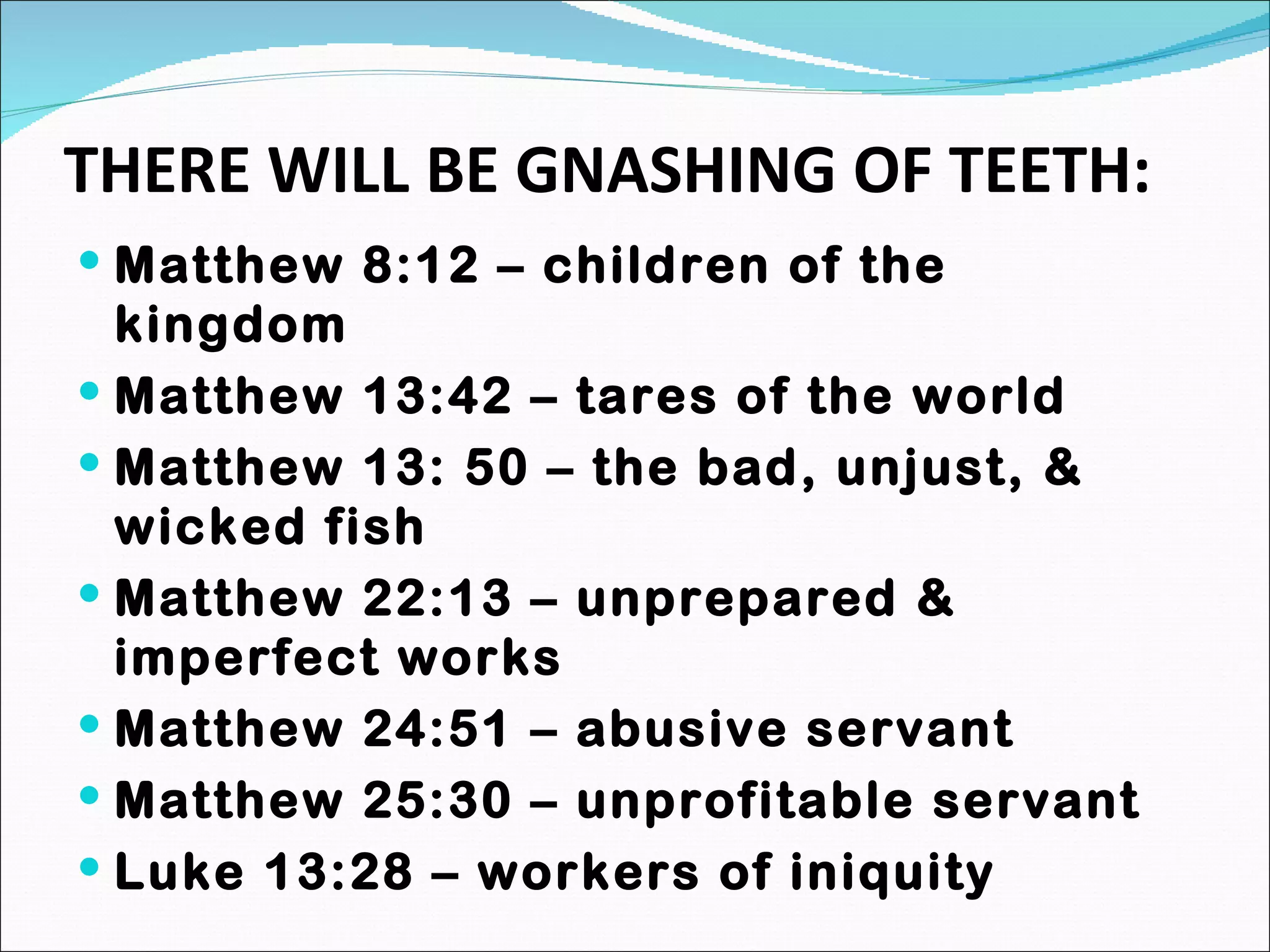 THERE WILL BE GNASHING OF TEETH: Matthew 8:12 – children of the kingdom Matthew 13:42 – tares of the world Matthew 13: 50 – the bad, unjust, & wicked fish Matthew 22:13 – unprepared & imperfect works Matthew 24:51 – abusive servant Matthew 25:30 – unprofitable servant Luke 13:28 – workers of iniquity 