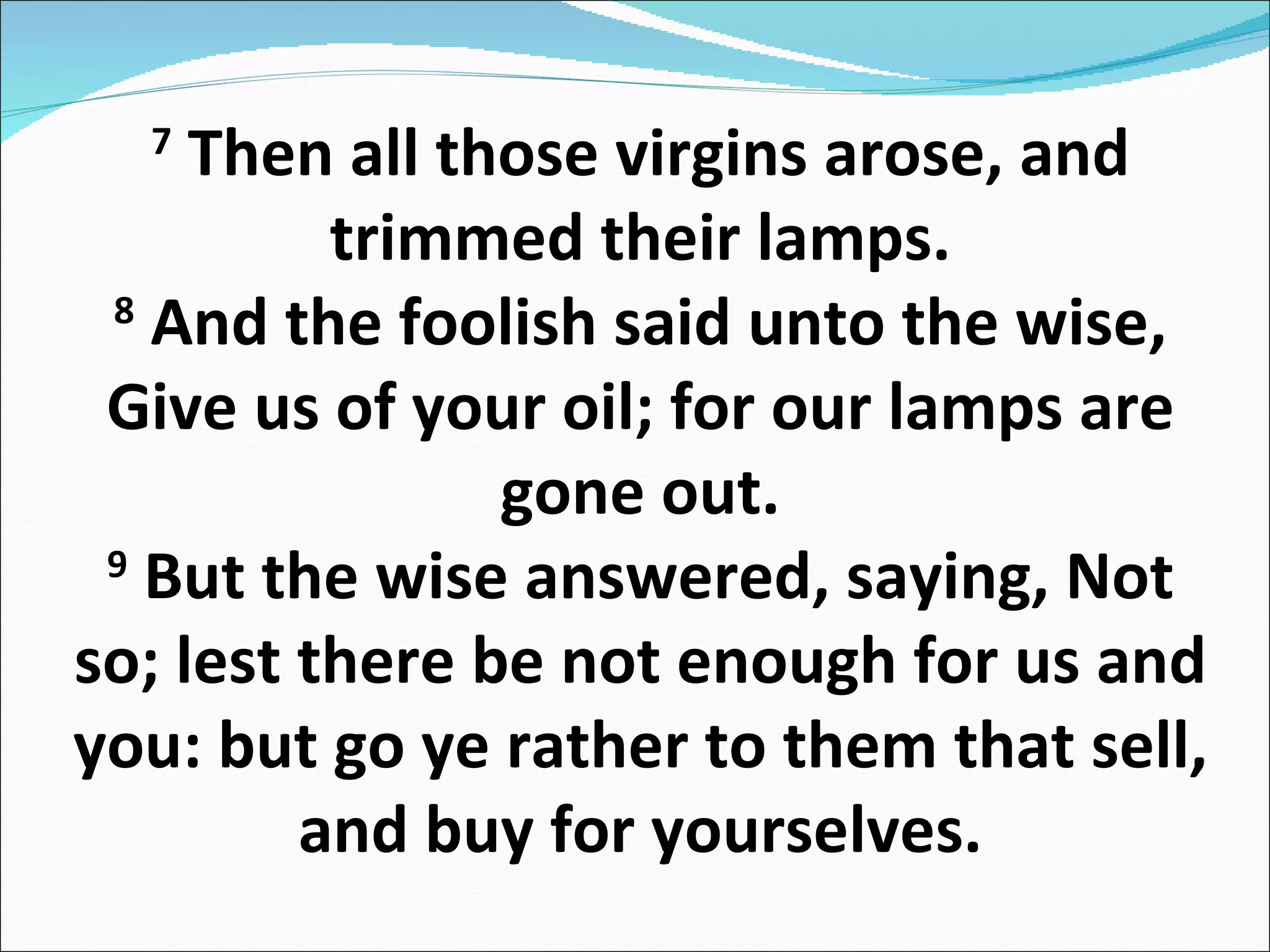 7  Then all those virgins arose, and trimmed their lamps. 8  And the foolish said unto the wise, Give us of your oil; for our lamps are gone out. 9  But the wise answered, saying, Not so; lest there be not enough for us and you: but go ye rather to them that sell, and buy for yourselves. 