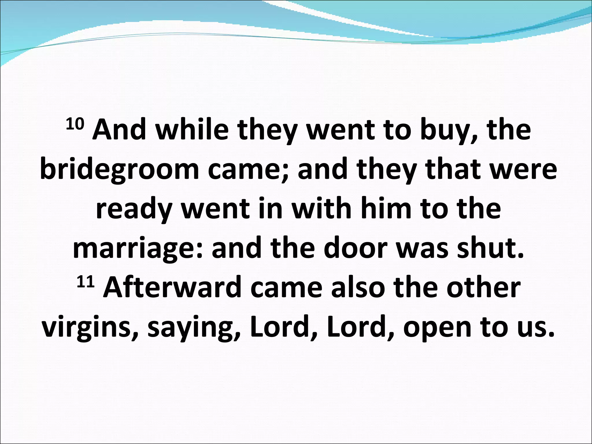 10  And while they went to buy, the bridegroom came; and they that were ready went in with him to the marriage: and the door was shut. 11  Afterward came also the other virgins, saying, Lord, Lord, open to us. 