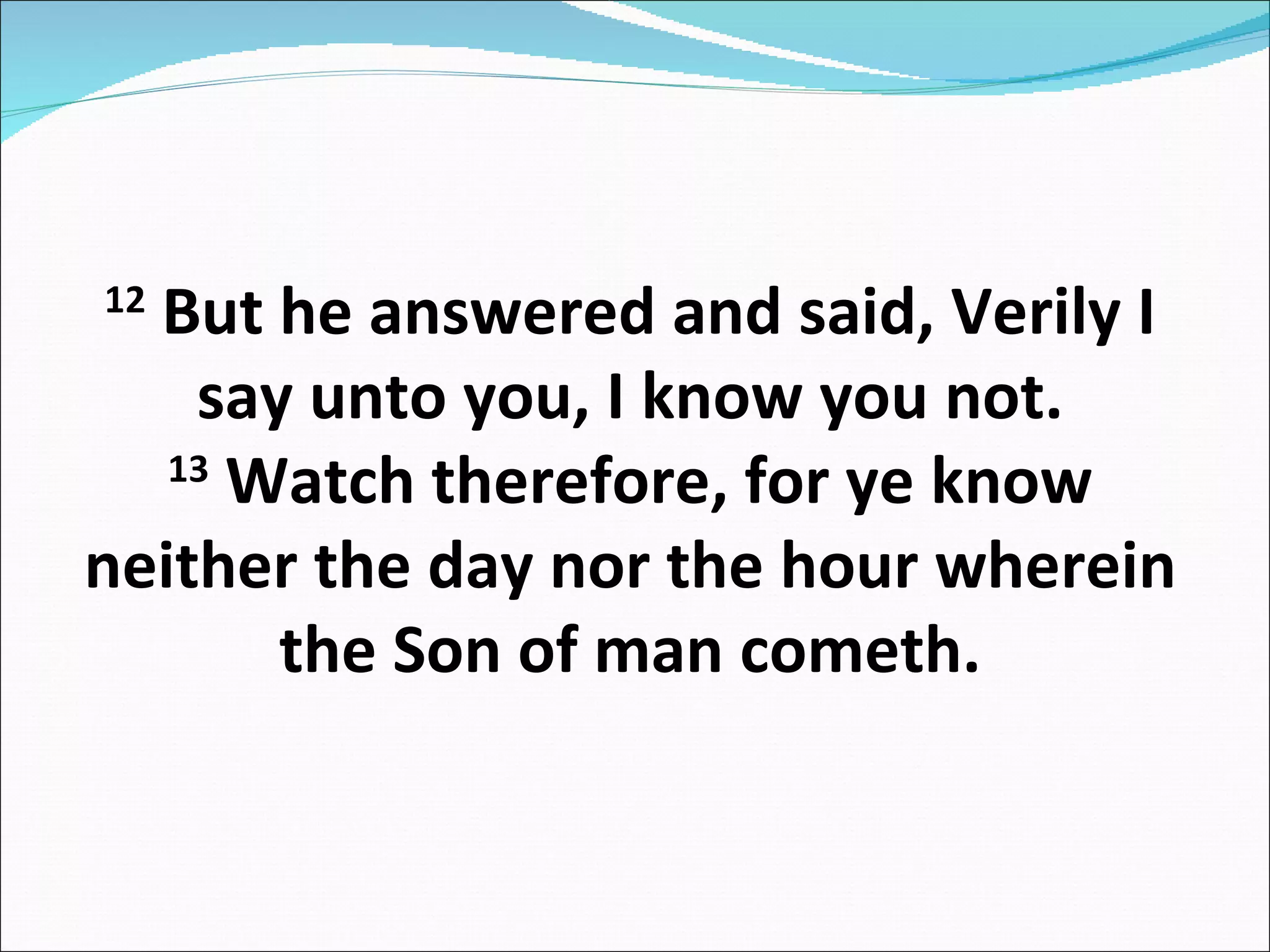 12  But he answered and said, Verily I say unto you, I know you not. 13  Watch therefore, for ye know neither the day nor the hour wherein the Son of man cometh. 