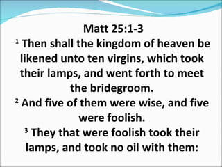 Matt 25:1-3  1  Then shall the kingdom of heaven be likened unto ten virgins, which took their lamps, and went forth to meet the bridegroom. 2  And five of them were wise, and five were foolish. 3  They that were foolish took their lamps, and took no oil with them: 