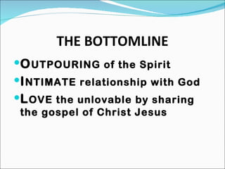 THE BOTTOMLINE O UTPOURING of the Spirit I NTIMATE relationship with God L OVE the unlovable by sharing the gospel of Christ Jesus 