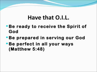 Have that O.I.L. Be ready to receive the Spirit of God Be prepared in serving our God Be perfect in all your ways (Matthew 5:48) 