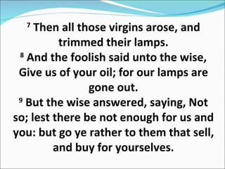 7  Then all those virgins arose, and trimmed their lamps. 8  And the foolish said unto the wise, Give us of your oil; for our lamps are gone out. 9  But the wise answered, saying, Not so; lest there be not enough for us and you: but go ye rather to them that sell, and buy for yourselves. 