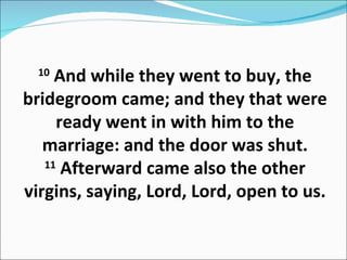 10  And while they went to buy, the bridegroom came; and they that were ready went in with him to the marriage: and the door was shut. 11  Afterward came also the other virgins, saying, Lord, Lord, open to us. 