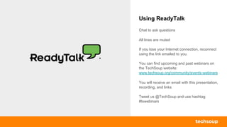 Using ReadyTalk
Chat to ask questions
All lines are muted
If you lose your Internet connection, reconnect
using the link emailed to you.
You can find upcoming and past webinars on
the TechSoup website:
www.techsoup.org/community/events-webinars
You will receive an email with this presentation,
recording, and links
Tweet us @TechSoup and use hashtag
#tswebinars
 