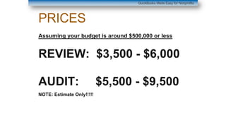 PRICES
Assuming your budget is around $500,000 or less
REVIEW: $3,500 - $6,000
AUDIT: $5,500 - $9,500
NOTE: Estimate Only!!!!!
QuickBooks Made Easy for Nonprofits
 