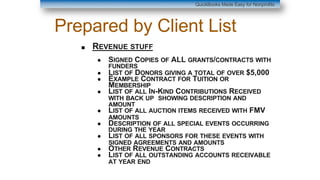 Prepared by Client List
■ REVENUE STUFF
● SIGNED COPIES OF ALL GRANTS/CONTRACTS WITH
FUNDERS
● LIST OF DONORS GIVING A TOTAL OF OVER $5,000
● EXAMPLE CONTRACT FOR TUITION OR
MEMBERSHIP
● LIST OF ALL IN-KIND CONTRIBUTIONS RECEIVED
WITH BACK UP SHOWING DESCRIPTION AND
AMOUNT
● LIST OF ALL AUCTION ITEMS RECEIVED WITH FMV
AMOUNTS
● DESCRIPTION OF ALL SPECIAL EVENTS OCCURRING
DURING THE YEAR
● LIST OF ALL SPONSORS FOR THESE EVENTS WITH
SIGNED AGREEMENTS AND AMOUNTS
● OTHER REVENUE CONTRACTS
● LIST OF ALL OUTSTANDING ACCOUNTS RECEIVABLE
AT YEAR END
QuickBooks Made Easy for Nonprofits
 