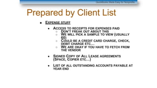Prepared by Client List
■ EXPENSE STUFF
● ACCESS TO RECEIPTS FOR EXPENSES PAID
○ DON’T FREAK OUT ABOUT THIS
○ WE WILL PICK A SAMPLE TO VIEW (USUALLY
60)
○ COULD BE A CREDIT CARD CHARGE, CHECK,
DEBIT CHARGE ETC…
○ WE ARE OKAY IF YOU HAVE TO FETCH FROM
THE VENDOR
● SIGNED COPY OF ALL LEASE AGREEMENTS
(SPACE, COPIER ETC…)
● LIST OF ALL OUTSTANDING ACCOUNTS PAYABLE AT
YEAR END
QuickBooks Made Easy for Nonprofits
 
