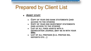 Prepared by Client List
■ ASSET STUFF
● COPY OF YEAR END BANK STATEMENTS (AND
ACCESS TO THE OTHERS)
● COPY OF YEAR END INVESTMENT STATEMENTS
(AND ACCESS TO THE OTHERS)
● LIST OF ALL FIXED ASSETS WITH A
DEPRECIATION JOURNAL (MAY BE IN WITH YOUR
990)
● LIST OF ALL PREPAIDS (E.G. PREPAID INS,
DEPOSITS ETC…)
QuickBooks Made Easy for Nonprofits
 