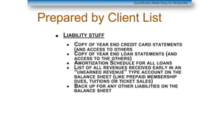 Prepared by Client List
■ LIABILITY STUFF
● COPY OF YEAR END CREDIT CARD STATEMENTS
(AND ACCESS TO OTHERS
● COPY OF YEAR END LOAN STATEMENTS (AND
ACCESS TO THE OTHERS)
● AMORTIZATION SCHEDULE FOR ALL LOANS
● LIST OF ALL REVENUES RECEIVED EARLY IN AN
“UNEARNED REVENUE” TYPE ACCOUNT ON THE
BALANCE SHEET (LIKE PREPAID MEMBERSHIP
DUES, TUITIONS OR TICKET SALES)
● BACK UP FOR ANY OTHER LIABILITIES ON THE
BALANCE SHEET
QuickBooks Made Easy for Nonprofits
 