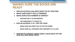 MAKING SURE THE BOOKS ARE
READY
● RUN AN ACCRUAL BALANCE SHEET AS OF YEAR END
● MAKE SURE EQUITY ROLLS FORWARD
● MAKE SURE EACH NUMBER IS CORRECT
○ RECONCILING IT IN QUICKBOOKS
○ OR COMPARING IT TO BACK UP
● RUN AN ACCRUAL P & L FOR THE YEAR
○ MAKE SURE SALARIES TIES TO FED P/R FORMS
○ MAKE SURE ALL EXPENSES ARE ASSIGNED TO A CLASS
● RESTRICTED GRANTS: MAKE SURE U HAVE BACK UP FOR
HOW DOLLARS WERE SPENT
QuickBooks Made Easy
 
