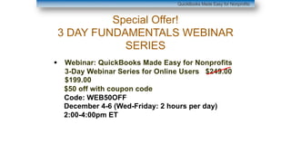 Special Offer!
3 DAY FUNDAMENTALS WEBINAR
SERIES
§ Webinar: QuickBooks Made Easy for Nonprofits
3-Day Webinar Series for Online Users $249.00
$199.00
$50 off with coupon code
Code: WEB50OFF
December 4-6 (Wed-Friday: 2 hours per day)
2:00-4:00pm ET
QuickBooks Made Easy for Nonprofits
 