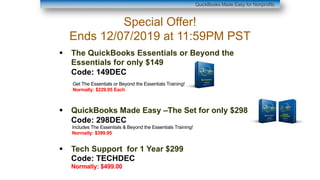 § The QuickBooks Essentials or Beyond the
Essentials for only $149
Code: 149DEC
§ QuickBooks Made Easy –The Set for only $298
Code: 298DEC
§ Tech Support for 1 Year $299
Code: TECHDEC
Normally: $499.00
QuickBooks Made Easy for Nonprofits
Special Offer!
Ends 12/07/2019 at 11:59PM PST
Get The Essentials or Beyond the Essentials Training!
Normally: $229.95 Each
Includes The Essentials & Beyond the Essentials Training!
Normally: $399.95
 