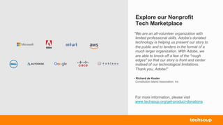 Explore our Nonprofit
Tech Marketplace
For more information, please visit
www.techsoup.org/get-product-donations
"We are an all-volunteer organization with
limited professional skills. Adobe's donated
technology is helping us present our story to
the public and to lenders in the format of a
much larger organization. With Adobe, we
are able to knock off a few of the "rough
edges" so that our story is front and center
instead of our technological limitations.
Thank you, Adobe!”
- Richard de Koster
Constitution Island Association, Inc
 