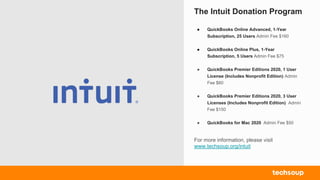 The Intuit Donation Program
For more information, please visit
www.techsoup.org/intuit
● QuickBooks Online Advanced, 1-Year
Subscription, 25 Users Admin Fee $160
● QuickBooks Online Plus, 1-Year
Subscription, 5 Users Admin Fee $75
● QuickBooks Premier Editions 2020, 1 User
License (Includes Nonprofit Edition) Admin
Fee $60
● QuickBooks Premier Editions 2020, 3 User
Licenses (Includes Nonprofit Edition) Admin
Fee $150
● QuickBooks for Mac 2020 Admin Fee $50
 