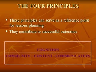 THE FOUR PRINCIPLES These principles can serve as a reference point for lessons planning  They contribute to successful outcomes COMMUNITY – CONTENT - COMMUNICATION COGNITION 