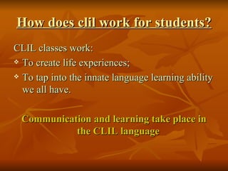 How does clil work for  students ? CLIL classes work: To create life experiences; To tap into the innate language learning ability we all have. Communication and learning take place in the CLIL language 