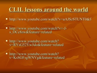 CLIL lessons around the world http://www.youtube.com/watch?v=uAJSzSTUNT0&feature=related http://www.youtube.com/watch?v=-J-s_OCc8zw&feature=related http://www.youtube.com/watch?v=RYsG52Vw5do&feature=related http://www.youtube.com/watch?v=KsSGFsgWNVg&feature=related 
