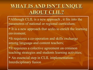 WHAT IS AND ISN’T UNIQUE ABOUT CLIL? Although CLIL is a new  approach  , it fits into the parametres of national or regional curriculum; It is a new approach that seeks to enrich the learning enviroment; It requieres a co-operation and skills exchange among language and content teachers; It requieres a colective agreement on common teaching strategies and students learning activities; An essencial step in CLIL implementation: Interdiciplinary fusion 