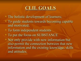 CLIL GOALS The holistic development of learners; To guide students towards becoming capable and motivated; To form independent students To put the focus on SUBSTANCE Not only provide with new information but also permit the connection between that new information and the existing knowldge, skills and attitudes. 