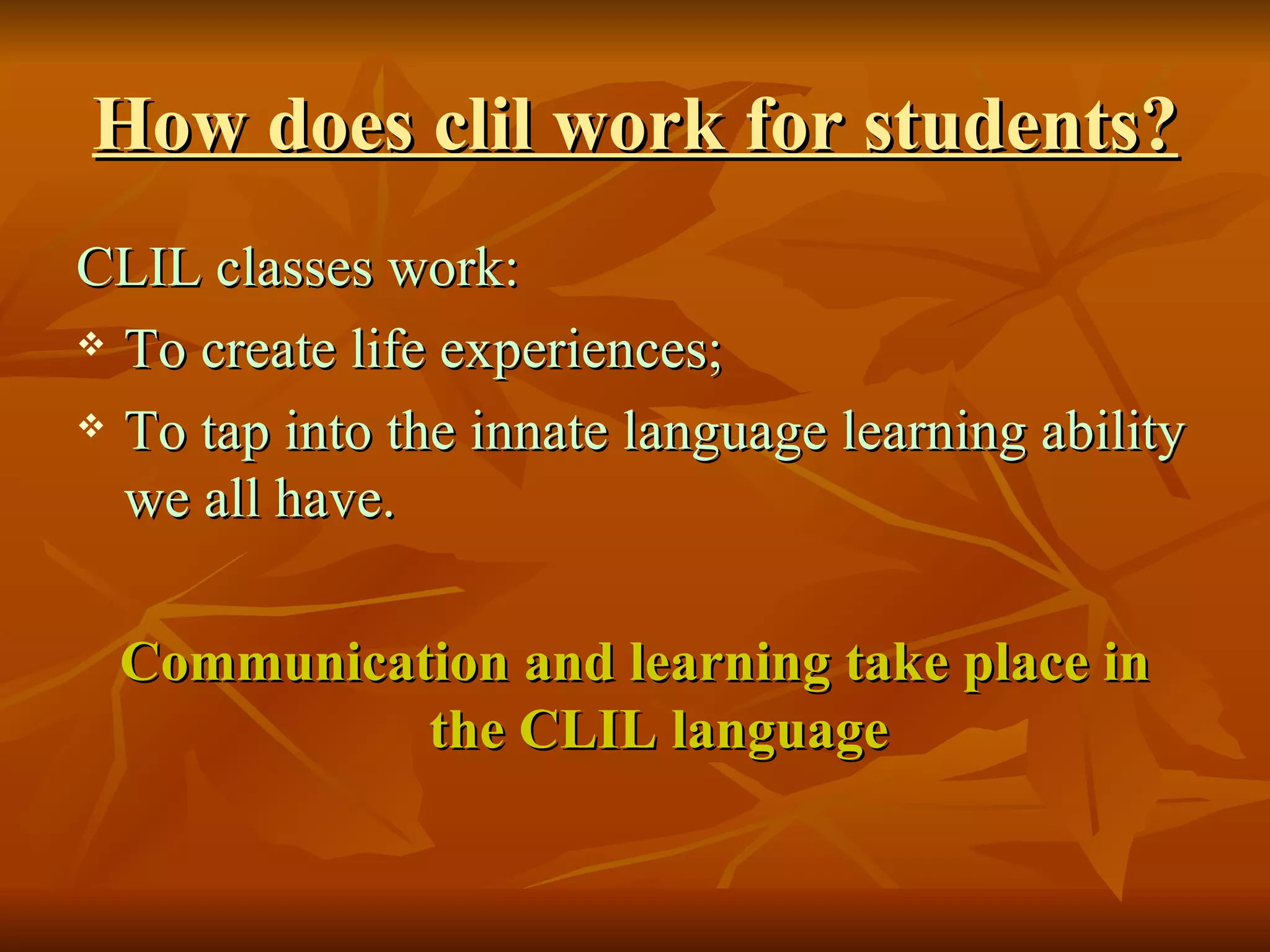 How does clil work for  students ? CLIL classes work: To create life experiences; To tap into the innate language learning ability we all have. Communication and learning take place in the CLIL language 