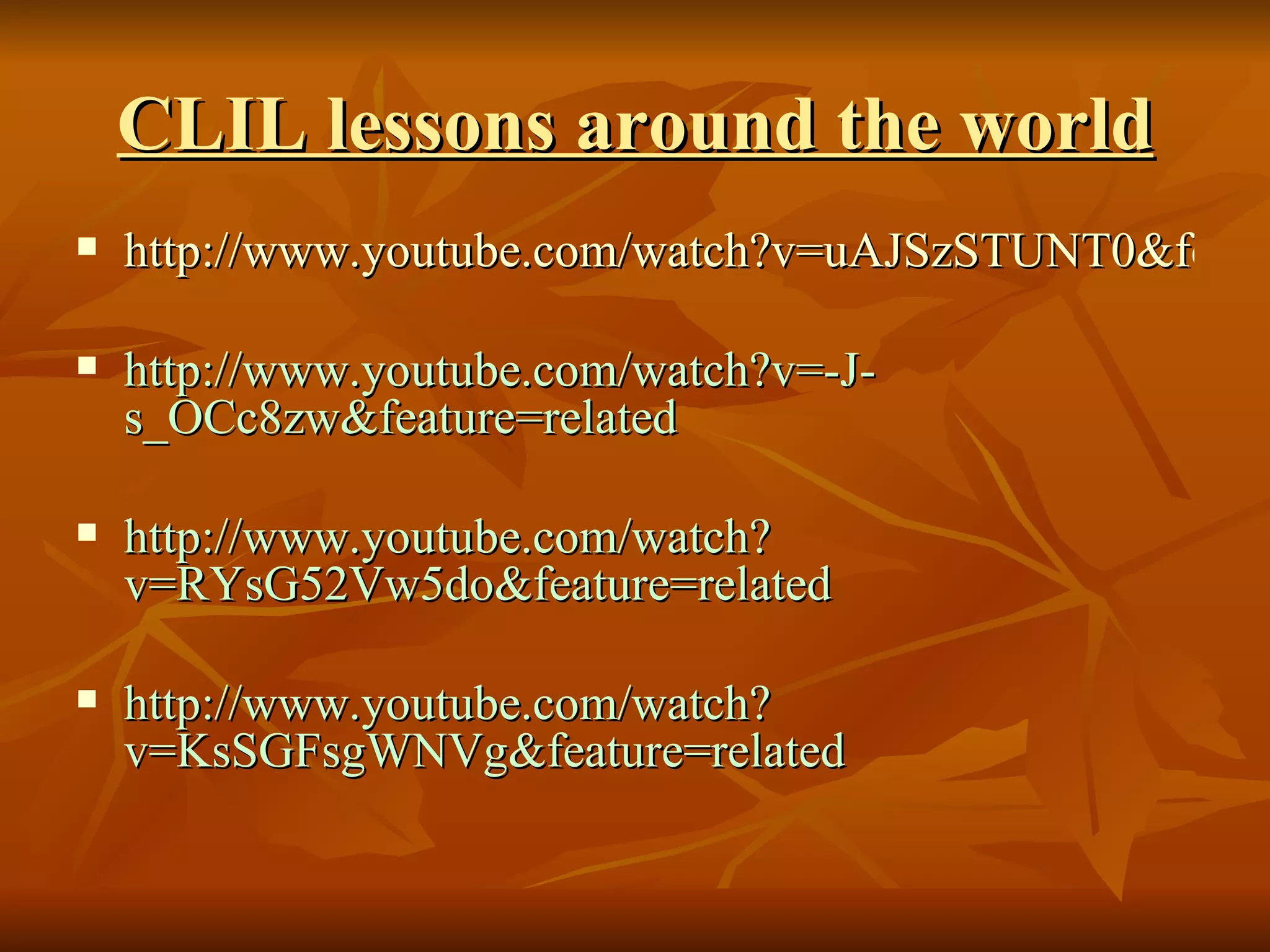 CLIL lessons around the world http://www.youtube.com/watch?v=uAJSzSTUNT0&feature=related http://www.youtube.com/watch?v=-J-s_OCc8zw&feature=related http://www.youtube.com/watch?v=RYsG52Vw5do&feature=related http://www.youtube.com/watch?v=KsSGFsgWNVg&feature=related 