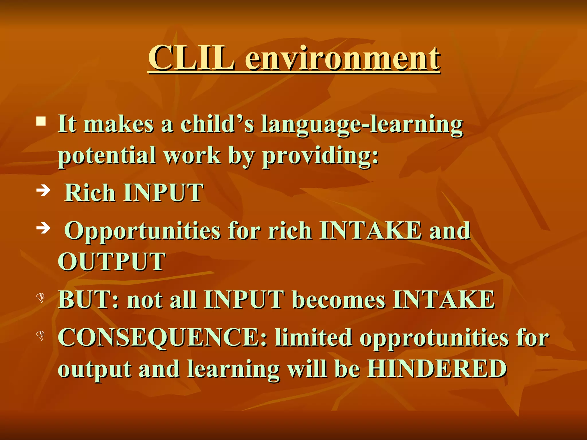 CLIL environment It makes a child’s language-learning potential work by providing: Rich INPUT Opportunities for rich INTAKE and  OUTPUT BUT: not all INPUT becomes INTAKE CONSEQUENCE: limited opprotunities for output and learning will be HINDERED 