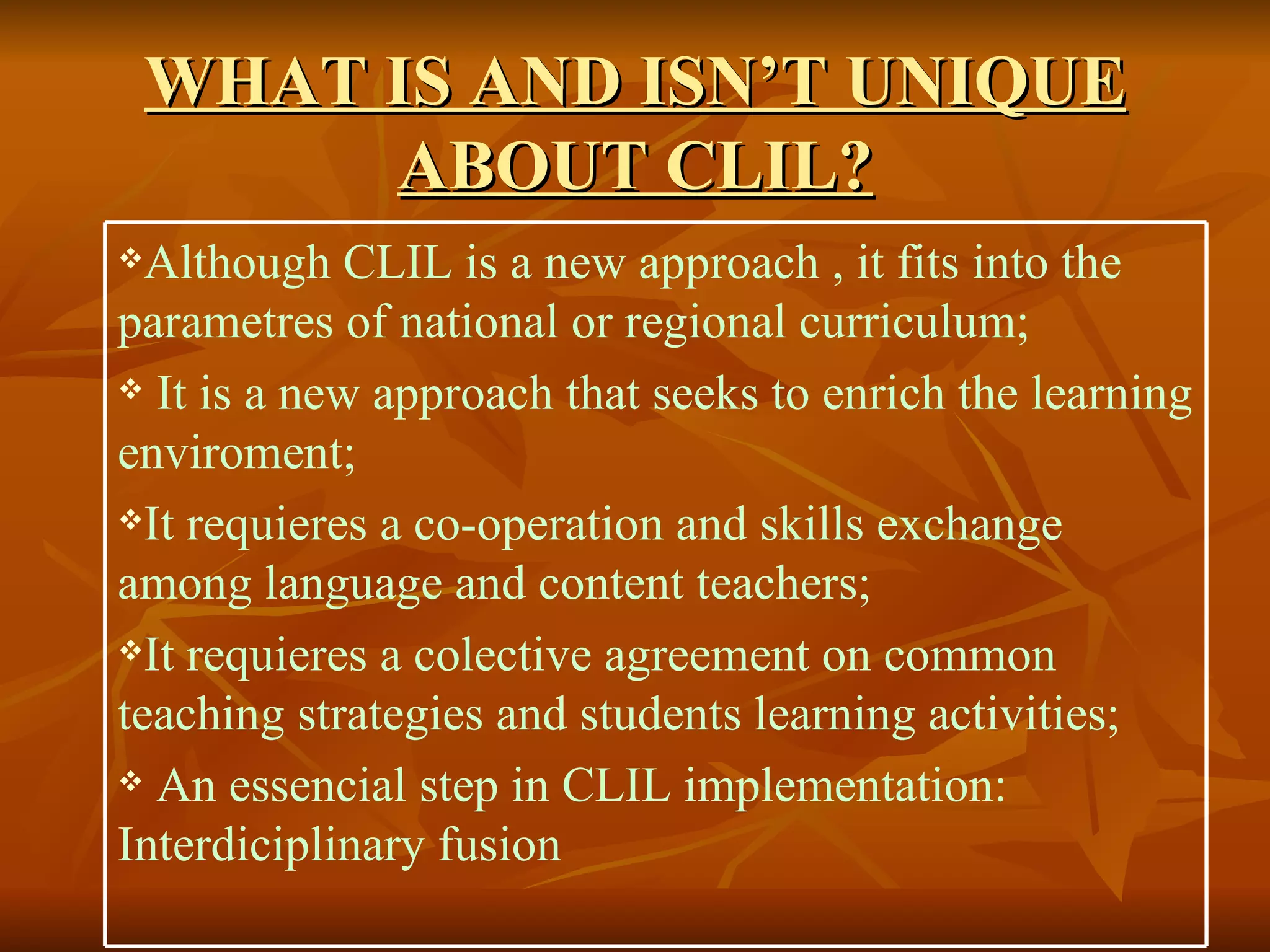 WHAT IS AND ISN’T UNIQUE ABOUT CLIL? Although CLIL is a new  approach  , it fits into the parametres of national or regional curriculum; It is a new approach that seeks to enrich the learning enviroment; It requieres a co-operation and skills exchange among language and content teachers; It requieres a colective agreement on common teaching strategies and students learning activities; An essencial step in CLIL implementation: Interdiciplinary fusion 