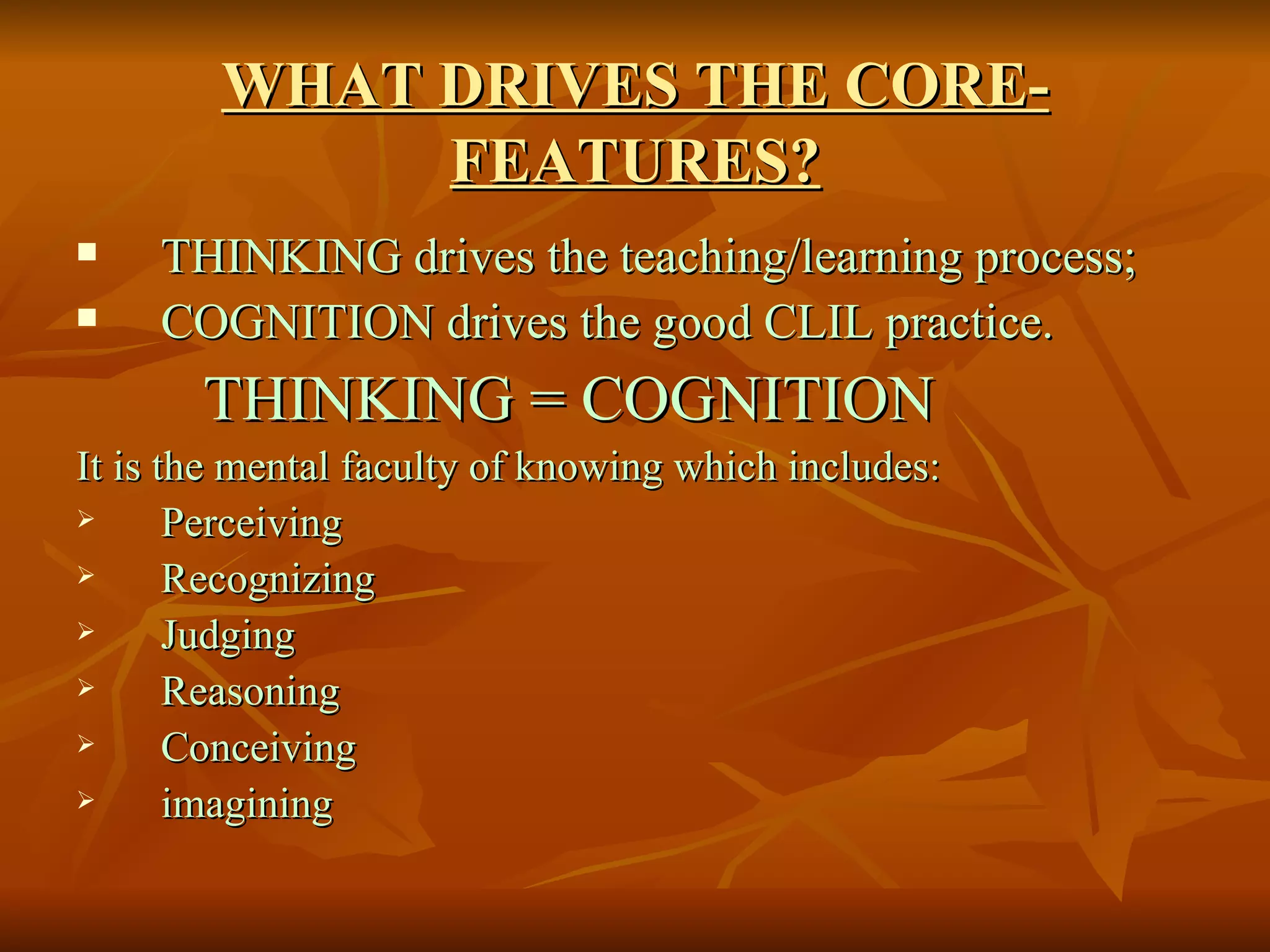 WHAT DRIVES THE CORE-FEATURES? THINKING drives the teaching/learning process; COGNITION drives the good CLIL practice. THINKING = COGNITION It is the mental faculty of knowing which includes: Perceiving  Recognizing Judging Reasoning Conceiving imagining  