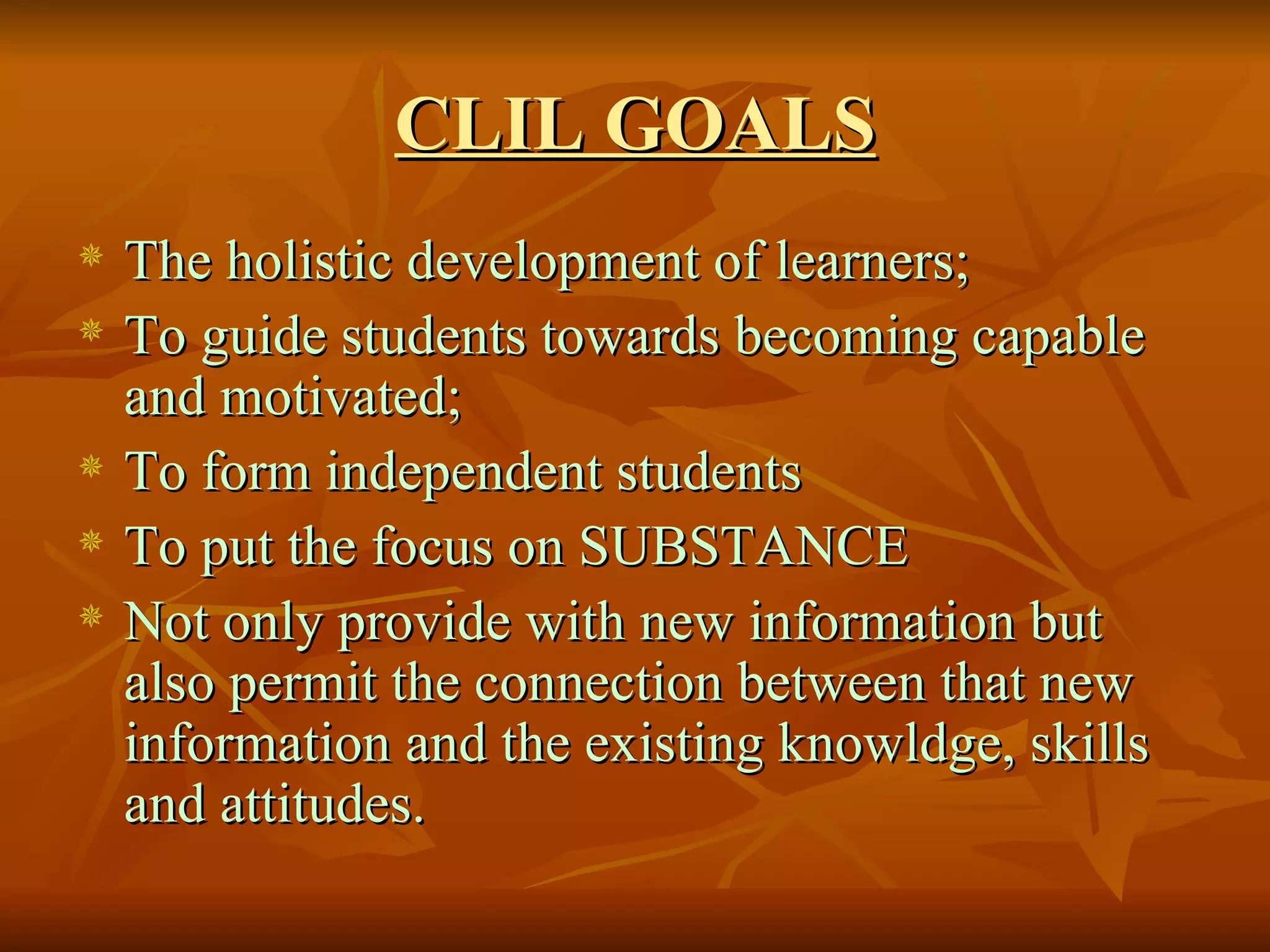 CLIL GOALS The holistic development of learners; To guide students towards becoming capable and motivated; To form independent students To put the focus on SUBSTANCE Not only provide with new information but also permit the connection between that new information and the existing knowldge, skills and attitudes. 