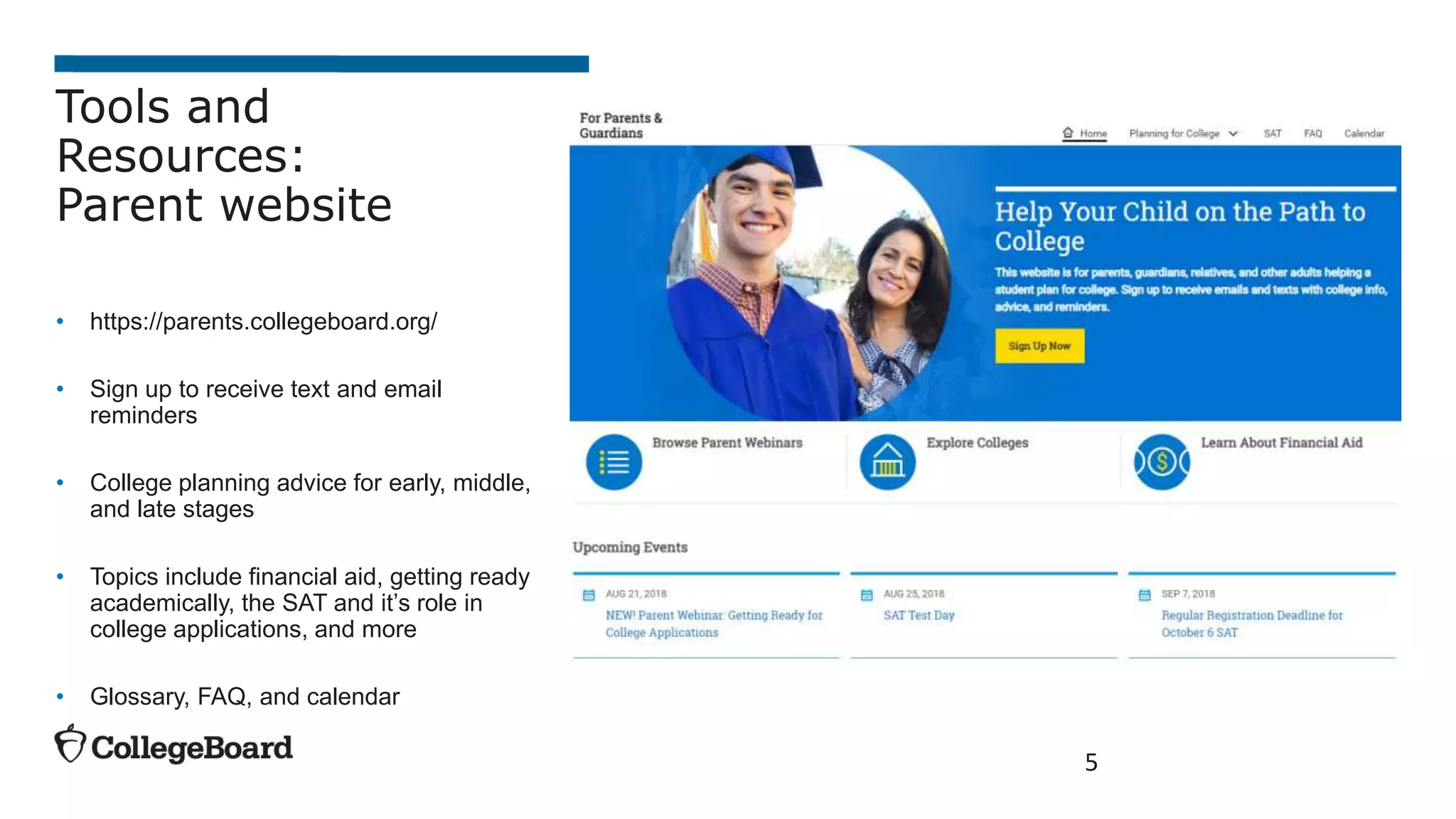 5
Tools and
Resources:
Parent website
• https://parents.collegeboard.org/
• Sign up to receive text and email
reminders
• College planning advice for early, middle,
and late stages
• Topics include financial aid, getting ready
academically, the SAT and it’s role in
college applications, and more
• Glossary, FAQ, and calendar
 