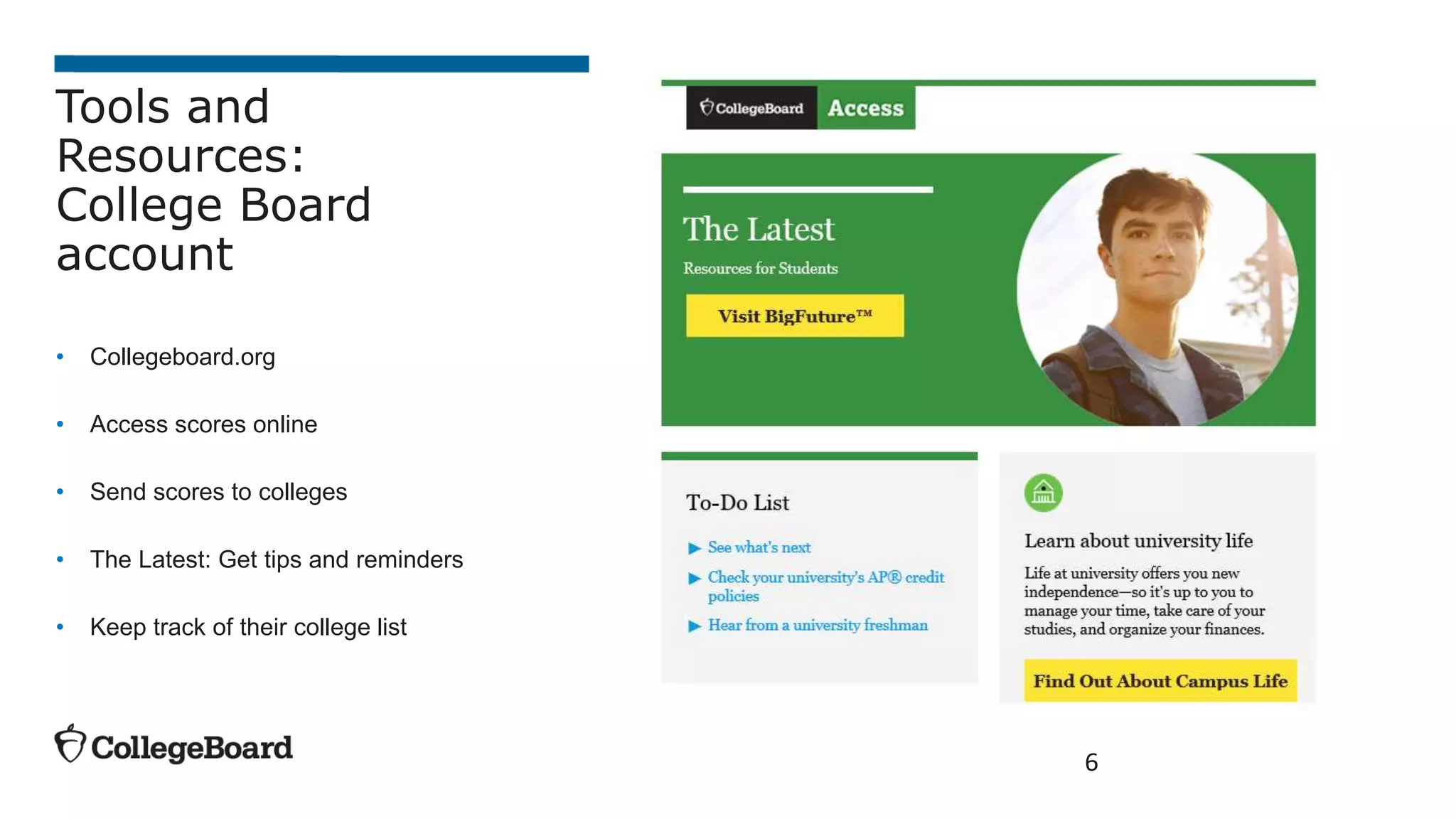 6
Tools and
Resources:
College Board
account
• Collegeboard.org
• Access scores online
• Send scores to colleges
• The Latest: Get tips and reminders
• Keep track of their college list
 